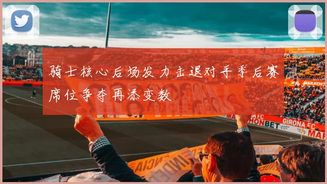 骑士核心后场发力击退对手季后赛席位争夺再添变数