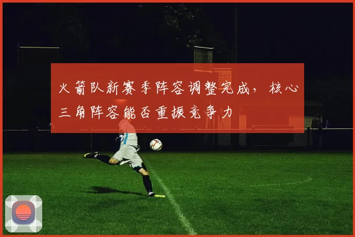 火箭队新赛季阵容调整完成,核心三角阵容能否重振竞争力