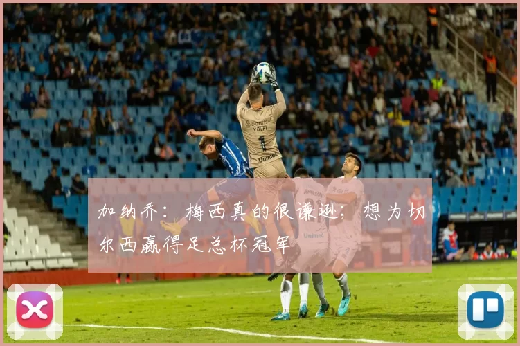 加纳乔:梅西真的很谦逊;想为切尔西赢得足总杯冠军