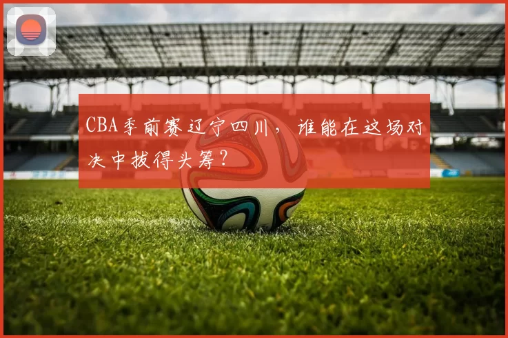 CBA季前赛辽宁四川，谁能在这场对决中拔得头筹？