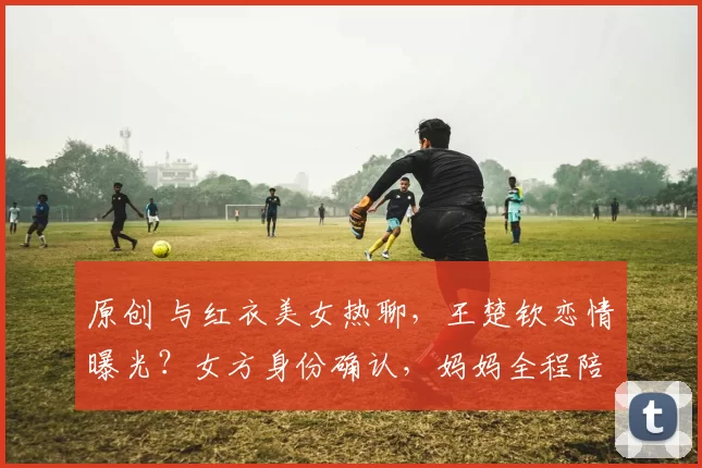 原创 与红衣美女热聊，王楚钦恋情曝光？女方身份确认，妈妈全程陪同