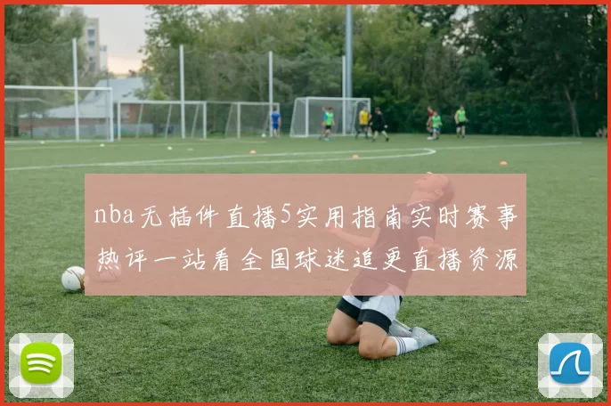 nba无插件直播5实用指南实时赛事热评一站看全国球迷追更直播资源