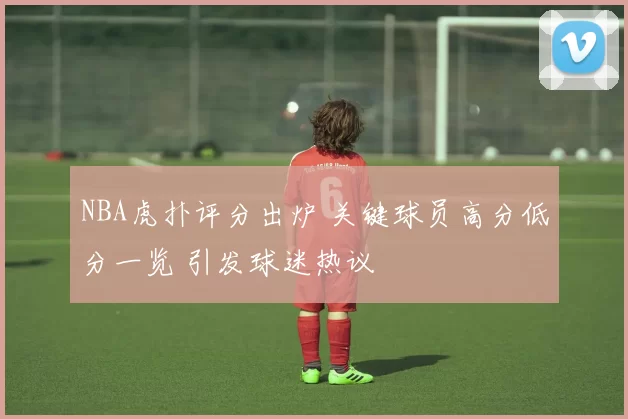 NBA虎扑评分出炉 关键球员高分低分一览 引发球迷热议