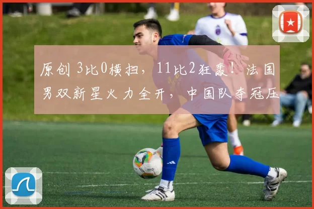 原创 3比0横扫，11比2狂轰！法国男双新星火力全开，中国队夺冠压力骤增