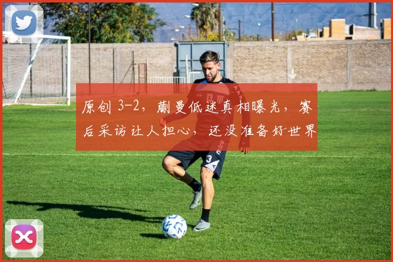 原创 3-2，蒯曼低迷真相曝光，赛后采访让人担心，还没准备好世界杯