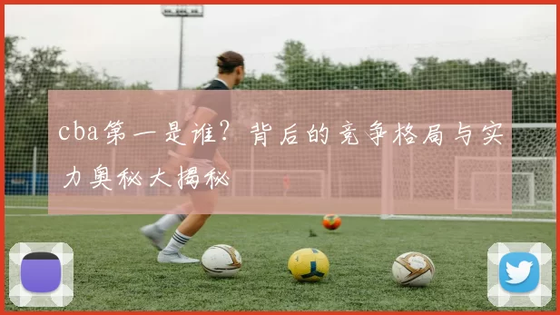 cba第一是谁？背后的竞争格局与实力奥秘大揭秘