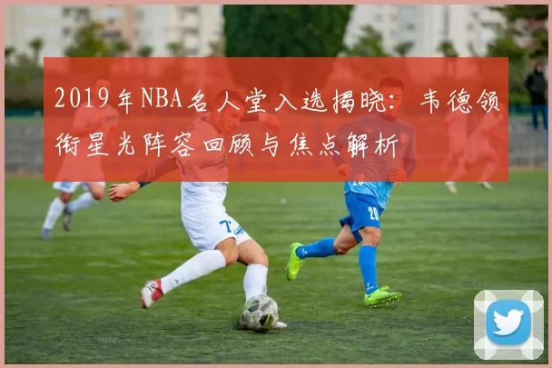 2019年NBA名人堂入选揭晓:韦德领衔星光阵容回顾与焦点解析