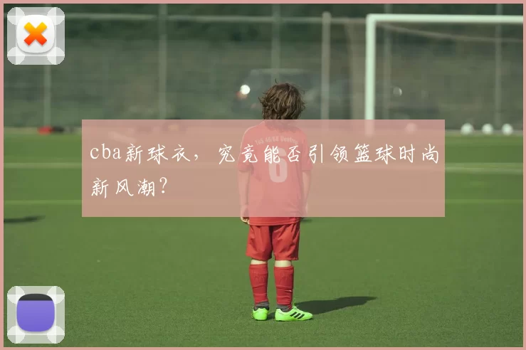 cba新球衣，究竟能否引领篮球时尚新风潮？