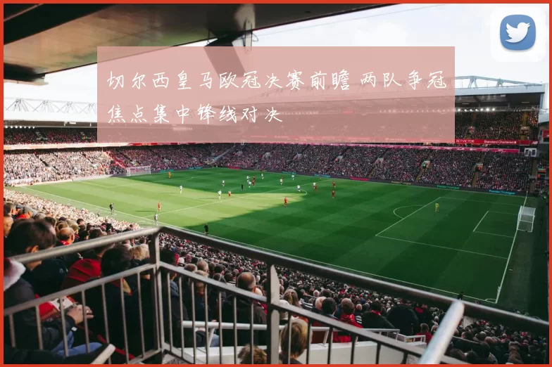 切尔西皇马欧冠决赛前瞻 两队争冠焦点集中锋线对决