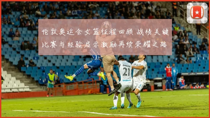 伦敦奥运会女篮征程回顾 战绩关键比赛与经验启示激励再续荣耀之路