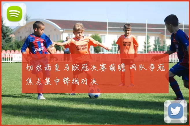 切尔西皇马欧冠决赛前瞻 两队争冠焦点集中锋线对决