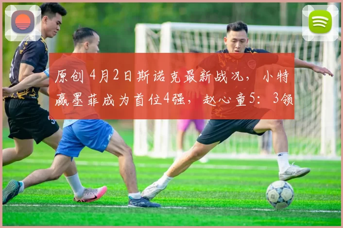 原创 4月2日斯诺克最新战况，小特赢墨菲成为首位4强，赵心童5：3领先