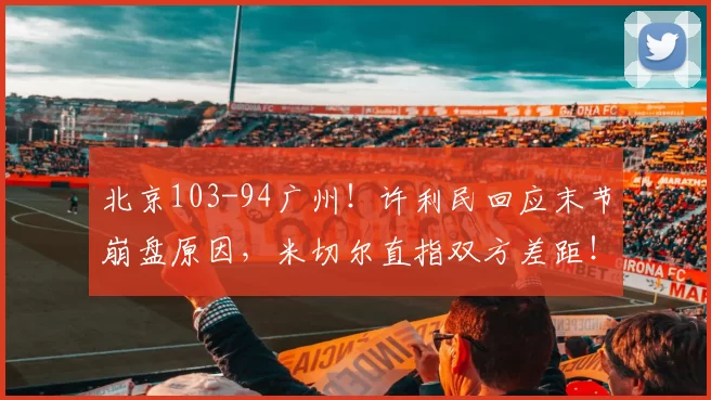 北京103-94广州！许利民回应末节崩盘原因，米切尔直指双方差距！