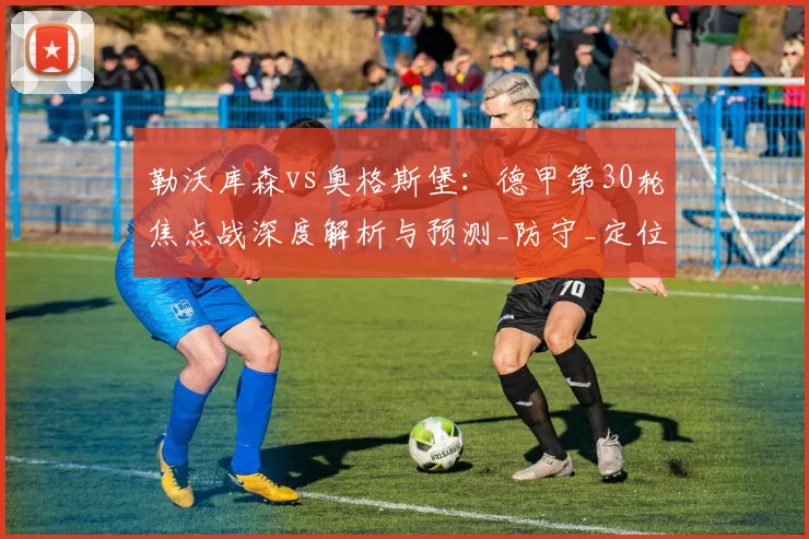 勒沃库森vs奥格斯堡：德甲第30轮焦点战深度解析与预测_防守_定位_身价