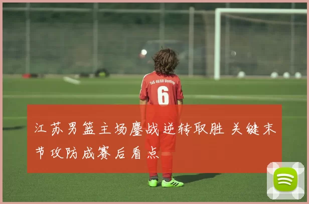 江苏男篮主场鏖战逆转取胜 关键末节攻防成赛后看点