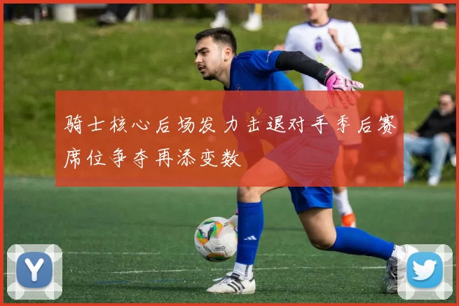 骑士核心后场发力击退对手季后赛席位争夺再添变数