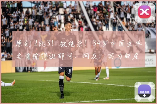 原创 2比3！被绝杀！34岁中国女单名将输得挺郁闷，网友：实力断崖下滑