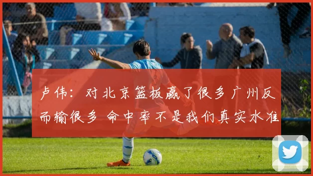 卢伟：对北京篮板赢了很多广州反而输很多 命中率不是我们真实水准