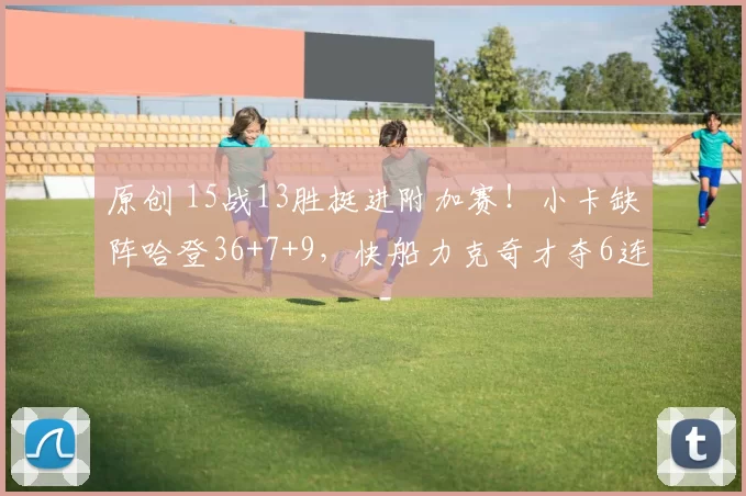 原创 15战13胜挺进附加赛！小卡缺阵哈登36+7+9，快船力克奇才夺6连胜