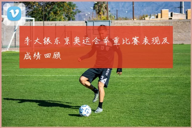 李大银东京奥运会举重比赛表现及成绩回顾