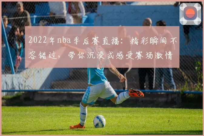 2022年nba季后赛直播:精彩瞬间不容错过,带你沉浸式感受赛场激情!