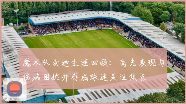 魔术队麦迪生涯回顾：高光表现与伤病困扰并存成球迷关注焦点