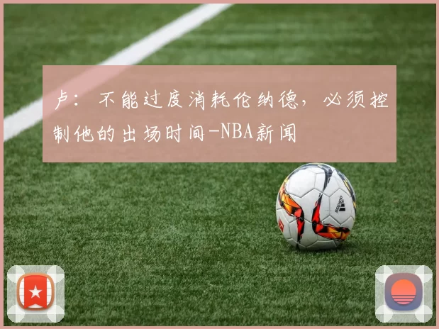 卢：不能过度消耗伦纳德，必须控制他的出场时间-NBA新闻