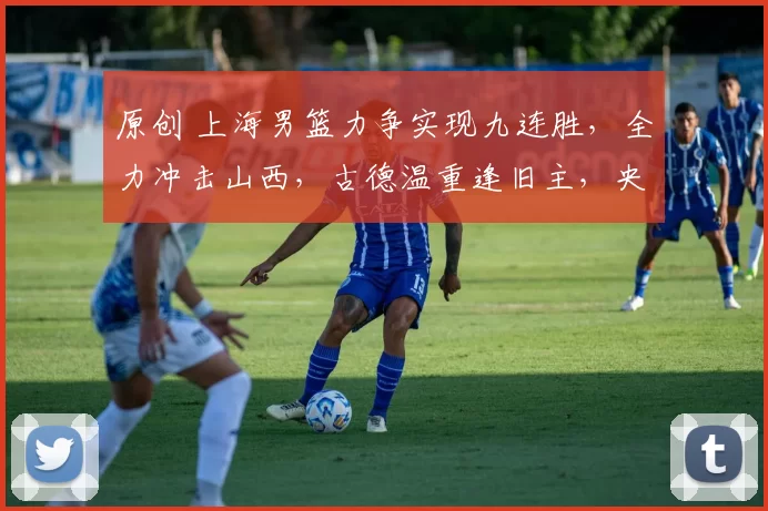 原创 上海男篮力争实现九连胜，全力冲击山西，古德温重逢旧主，央视全程直播