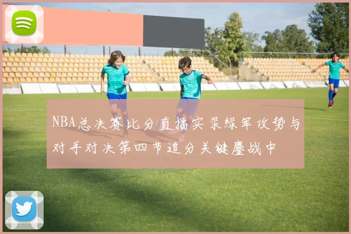 NBA总决赛比分直播实录绿军攻势与对手对决第四节追分关键鏖战中