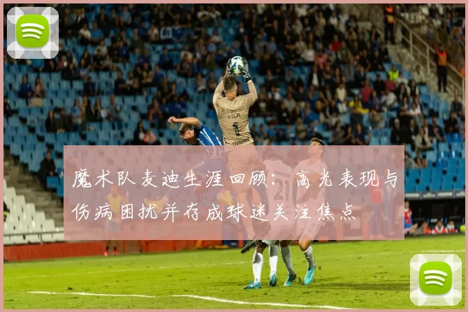 魔术队麦迪生涯回顾：高光表现与伤病困扰并存成球迷关注焦点