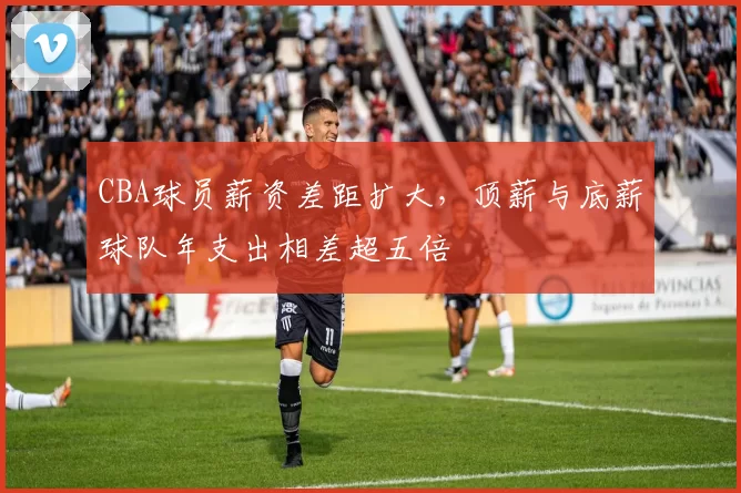 CBA球员薪资差距扩大，顶薪与底薪球队年支出相差超五倍