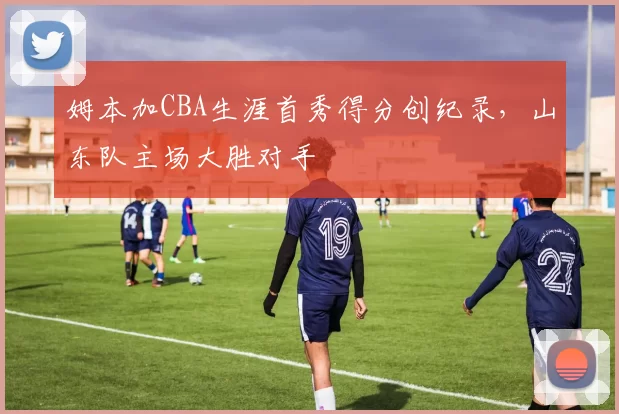 姆本加CBA生涯首秀得分创纪录，山东队主场大胜对手