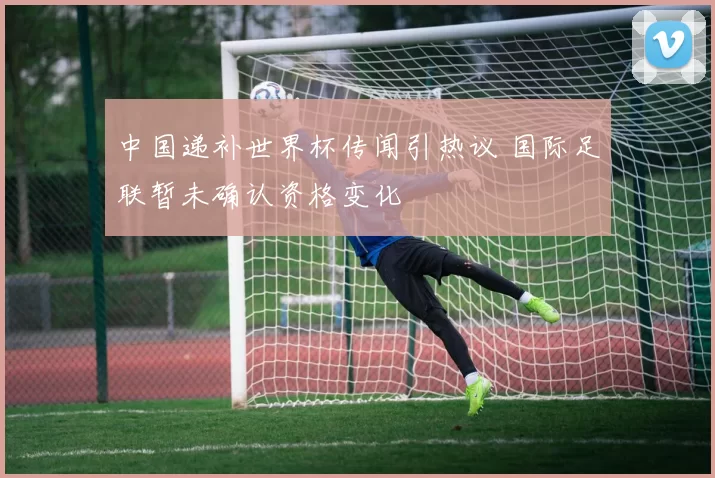 中国递补世界杯传闻引热议 国际足联暂未确认资格变化