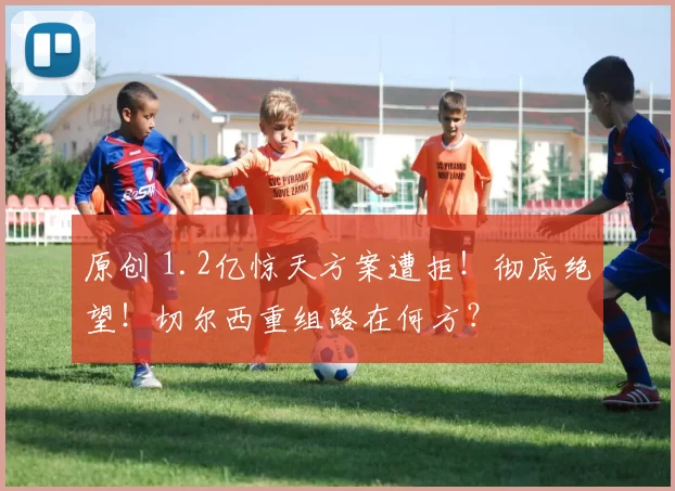 原创 1.2亿惊天方案遭拒！彻底绝望！切尔西重组路在何方？