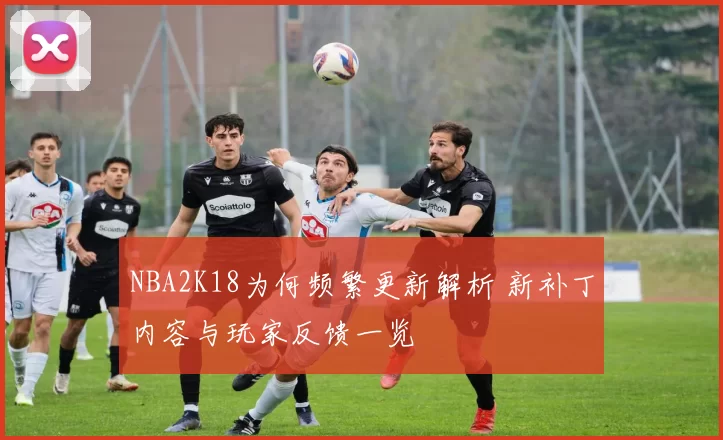 NBA2K18为何频繁更新解析 新补丁内容与玩家反馈一览