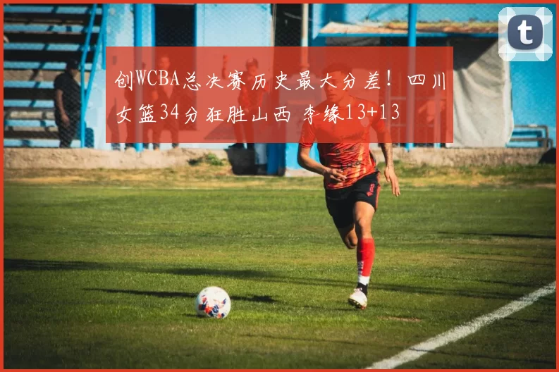 创WCBA总决赛历史最大分差！四川女篮34分狂胜山西 李缘13+13