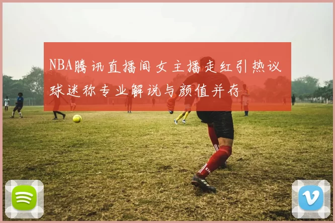 NBA腾讯直播间女主播走红引热议 球迷称专业解说与颜值并存