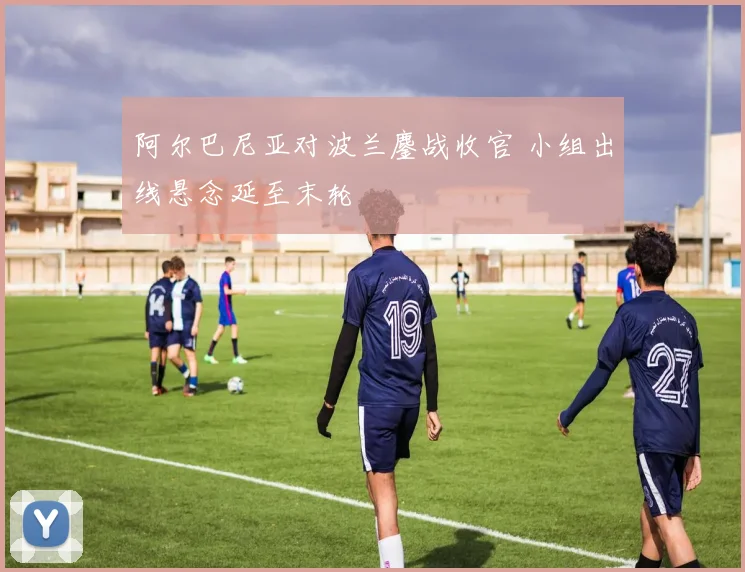 阿尔巴尼亚对波兰鏖战收官 小组出线悬念延至末轮