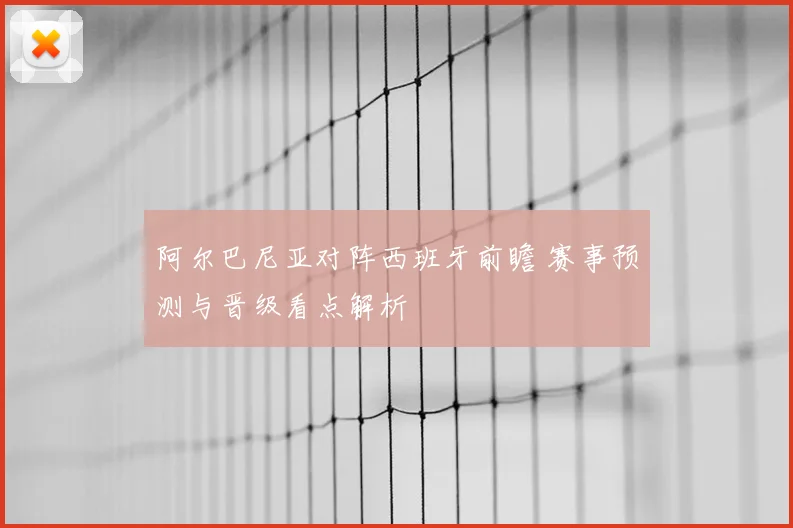 阿尔巴尼亚对阵西班牙前瞻 赛事预测与晋级看点解析