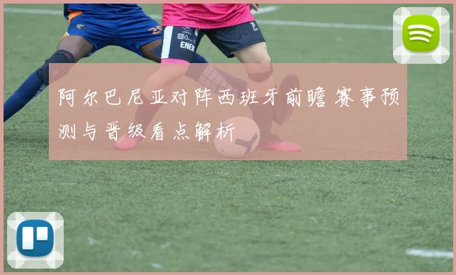 阿尔巴尼亚对阵西班牙前瞻 赛事预测与晋级看点解析