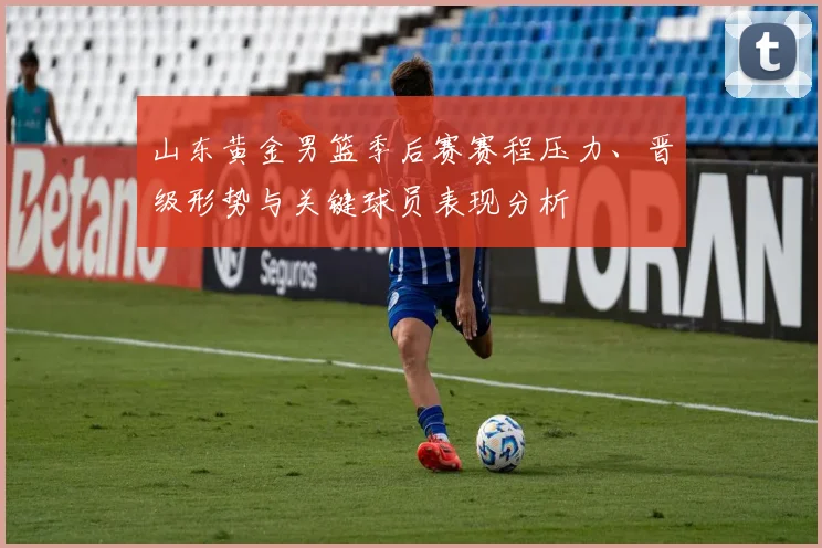 山东黄金男篮季后赛赛程压力、晋级形势与关键球员表现分析