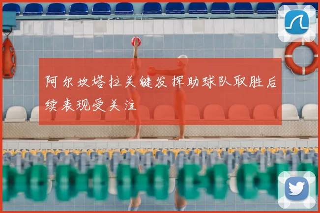 阿尔坎塔拉关键发挥助球队取胜后续表现受关注