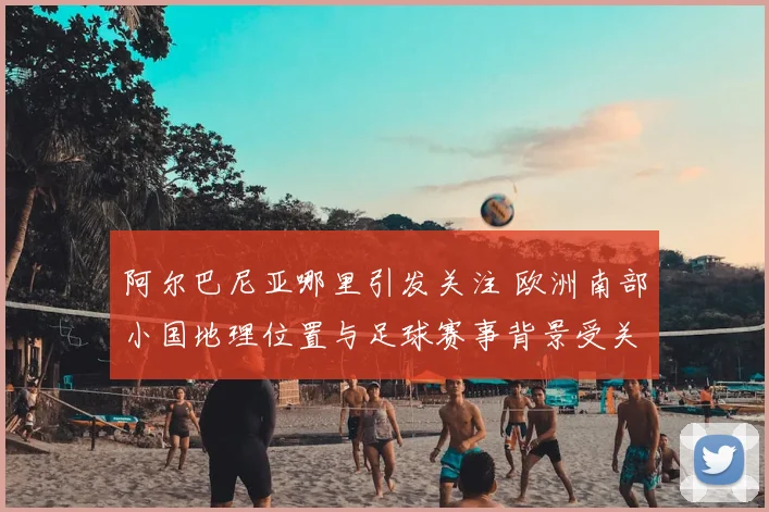 阿尔巴尼亚哪里引发关注 欧洲南部小国地理位置与足球赛事背景受关注