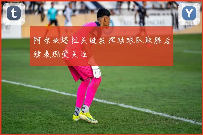 阿尔坎塔拉关键发挥助球队取胜后续表现受关注