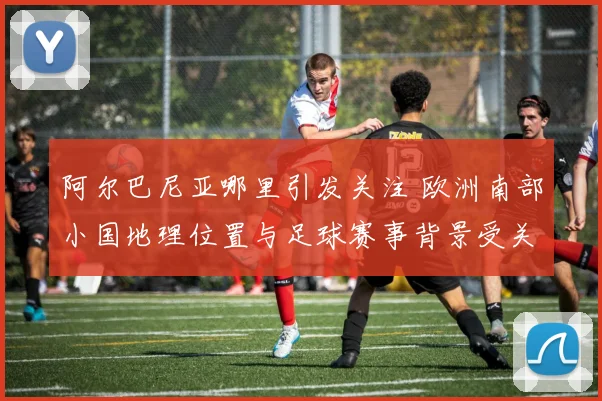 阿尔巴尼亚哪里引发关注 欧洲南部小国地理位置与足球赛事背景受关注