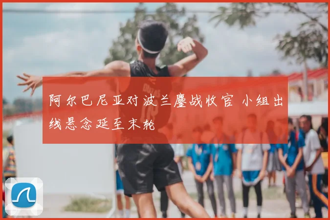 阿尔巴尼亚对波兰鏖战收官 小组出线悬念延至末轮
